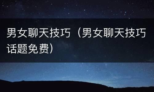 男女聊天技巧（男女聊天技巧话题免费）