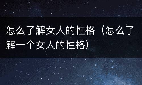 怎么了解女人的性格（怎么了解一个女人的性格）