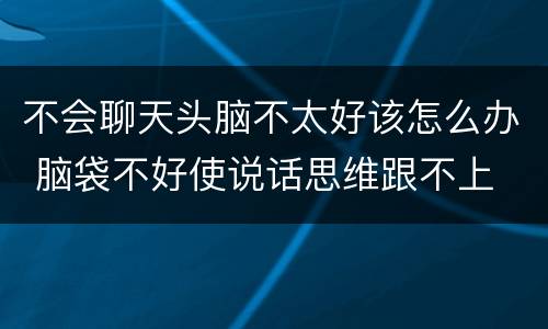 不会聊天头脑不太好该怎么办 脑袋不好使说话思维跟不上