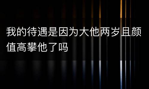 我的待遇是因为大他两岁且颜值高攀他了吗