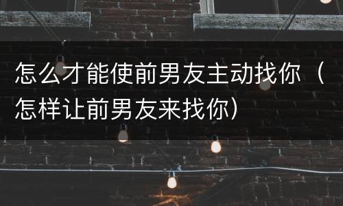 怎么才能使前男友主动找你（怎样让前男友来找你）