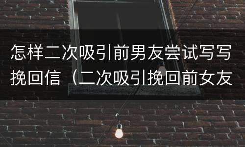 怎样二次吸引前男友尝试写写挽回信（二次吸引挽回前女友的心）