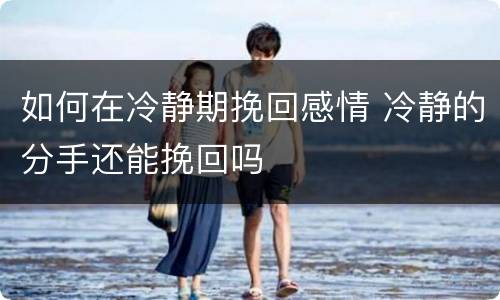 如何在冷静期挽回感情 冷静的分手还能挽回吗
