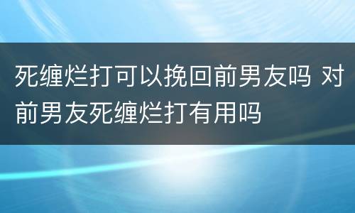 死缠烂打可以挽回前男友吗 对前男友死缠烂打有用吗