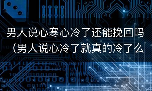 男人说心寒心冷了还能挽回吗（男人说心冷了就真的冷了么）