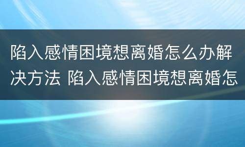 陷入感情困境想离婚怎么办解决方法 陷入感情困境想离婚怎么办解决方法视频