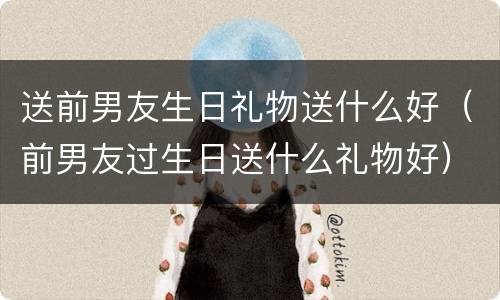 送前男友生日礼物送什么好（前男友过生日送什么礼物好）