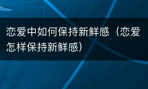 恋爱中如何保持新鲜感（恋爱怎样保持新鲜感）