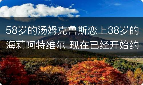 58岁的汤姆克鲁斯恋上38岁的海莉阿特维尔 现在已经开始约会