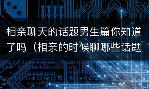 相亲聊天的话题男生篇你知道了吗（相亲的时候聊哪些话题比较好呢）