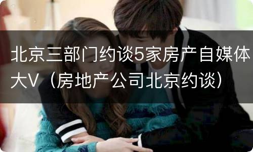 北京三部门约谈5家房产自媒体大V（房地产公司北京约谈）