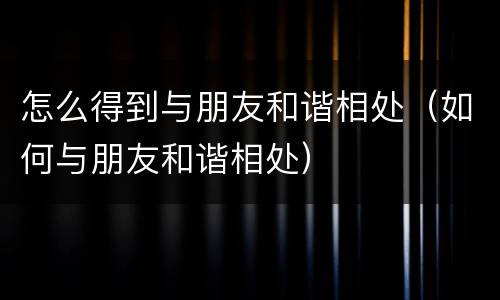 怎么得到与朋友和谐相处（如何与朋友和谐相处）