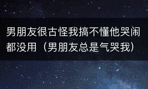男朋友很古怪我搞不懂他哭闹都没用（男朋友总是气哭我）