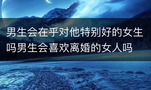 男生会在乎对他特别好的女生吗男生会喜欢离婚的女人吗