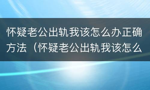 怀疑老公出轨我该怎么办正确方法（怀疑老公出轨我该怎么办正确方法呢）