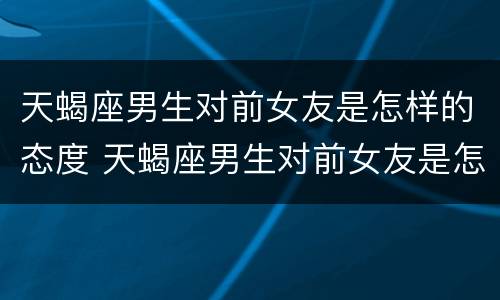 天蝎座男生对前女友是怎样的态度 天蝎座男生对前女友是怎样的态度呢