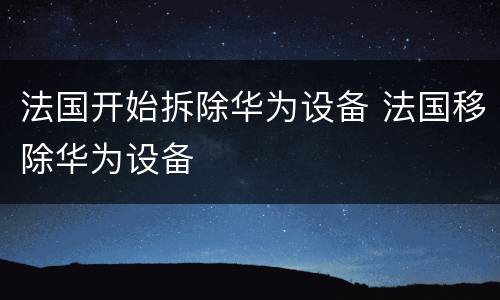 法国开始拆除华为设备 法国移除华为设备