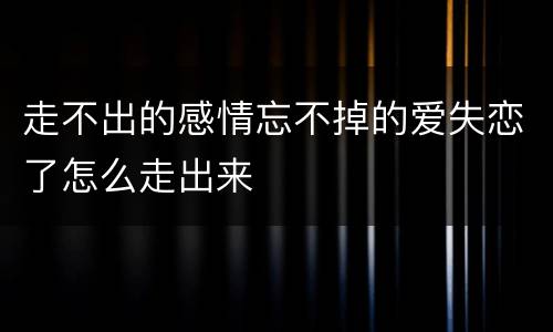 走不出的感情忘不掉的爱失恋了怎么走出来