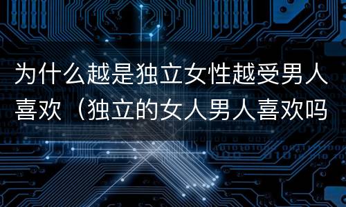 为什么越是独立女性越受男人喜欢（独立的女人男人喜欢吗）
