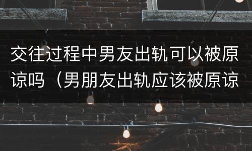 交往过程中男友出轨可以被原谅吗（男朋友出轨应该被原谅吗）