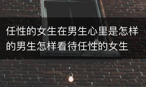 任性的女生在男生心里是怎样的男生怎样看待任性的女生