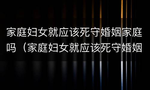 家庭妇女就应该死守婚姻家庭吗（家庭妇女就应该死守婚姻家庭吗对吗）
