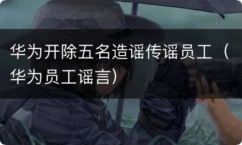 华为开除五名造谣传谣员工（华为员工谣言）