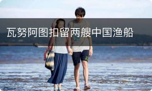瓦努阿图扣留两艘中国渔船