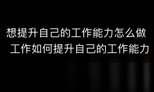 想提升自己的工作能力怎么做 工作如何提升自己的工作能力