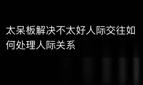 太呆板解决不太好人际交往如何处理人际关系