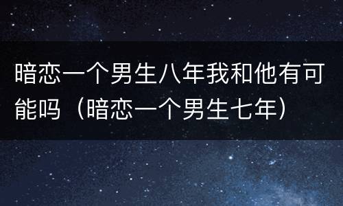 暗恋一个男生八年我和他有可能吗（暗恋一个男生七年）