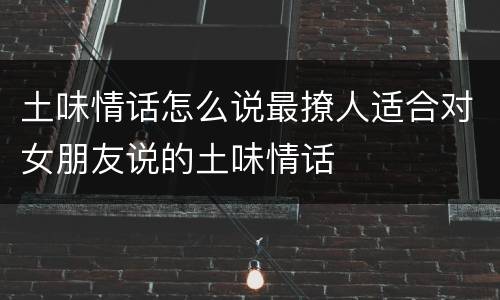 土味情话怎么说最撩人适合对女朋友说的土味情话