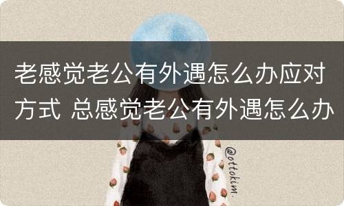 老感觉老公有外遇怎么办应对方式 总感觉老公有外遇怎么办