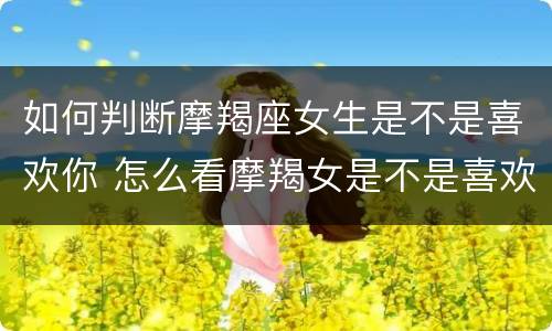 如何判断摩羯座女生是不是喜欢你 怎么看摩羯女是不是喜欢你