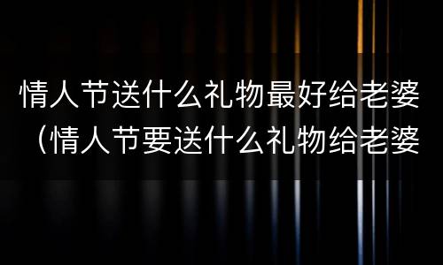 情人节送什么礼物最好给老婆（情人节要送什么礼物给老婆比较好）