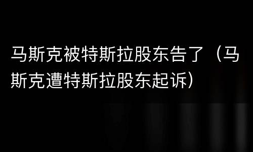 马斯克被特斯拉股东告了（马斯克遭特斯拉股东起诉）