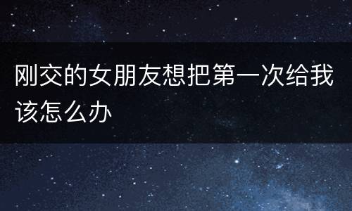 刚交的女朋友想把第一次给我该怎么办