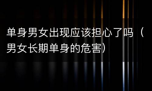 单身男女出现应该担心了吗（男女长期单身的危害）