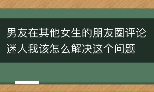男友在其他女生的朋友圈评论迷人我该怎么解决这个问题