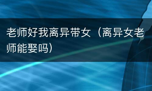 老师好我离异带女（离异女老师能娶吗）