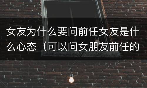 女友为什么要问前任女友是什么心态（可以问女朋友前任的问题吗）