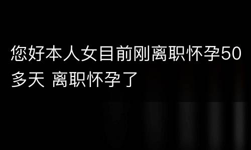 您好本人女目前刚离职怀孕50多天 离职怀孕了