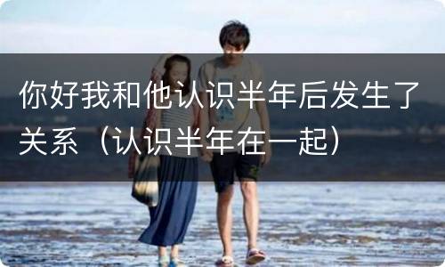 你好我和他认识半年后发生了关系（认识半年在一起）