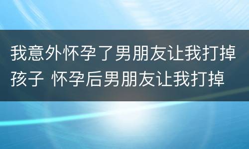 我意外怀孕了男朋友让我打掉孩子 怀孕后男朋友让我打掉