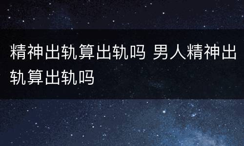 精神出轨算出轨吗 男人精神出轨算出轨吗