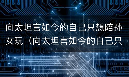 向太坦言如今的自己只想陪孙女玩（向太坦言如今的自己只想陪孙女玩游戏）