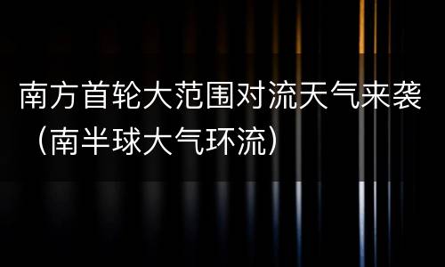 南方首轮大范围对流天气来袭（南半球大气环流）