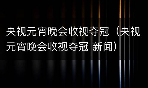 央视元宵晚会收视夺冠（央视元宵晚会收视夺冠 新闻）
