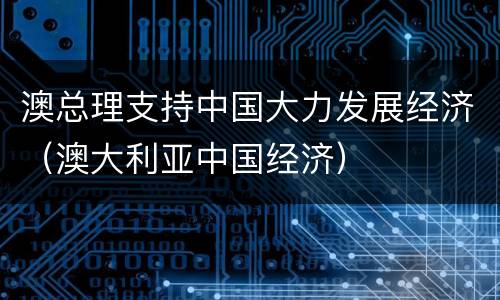 澳总理支持中国大力发展经济（澳大利亚中国经济）