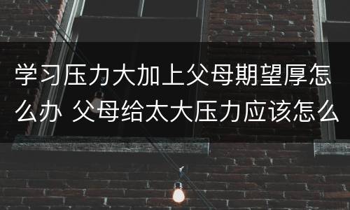 学习压力大加上父母期望厚怎么办 父母给太大压力应该怎么想